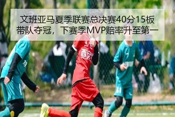 文班亚马夏季联赛总决赛40分15板带队夺冠，下赛季MVP赔率升至第一